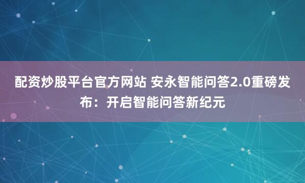 配资炒股平台官方网站 安永智能问答2.0重磅发布：开启智能问答新纪元