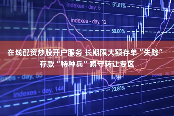 在线配资炒股开户服务 长期限大额存单“失踪” 存款“特种兵”蹲守转让专区