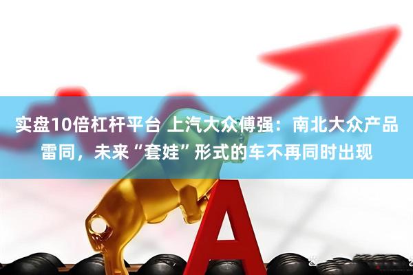 实盘10倍杠杆平台 上汽大众傅强：南北大众产品雷同，未来“套娃”形式的车不再同时出现