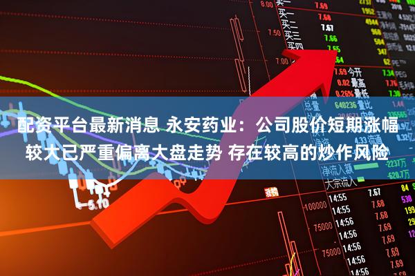 配资平台最新消息 永安药业：公司股价短期涨幅较大已严重偏离大盘走势 存在较高的炒作风险