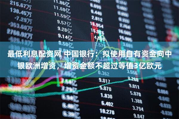 最低利息配资网 中国银行：拟使用自有资金向中银欧洲增资，增资金额不超过等值3亿欧元