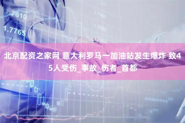 北京配资之家网 意大利罗马一加油站发生爆炸 致45人受伤_事故_伤者_首都