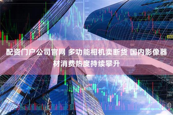 配资门户公司官网 多功能相机卖断货 国内影像器材消费热度持续攀升