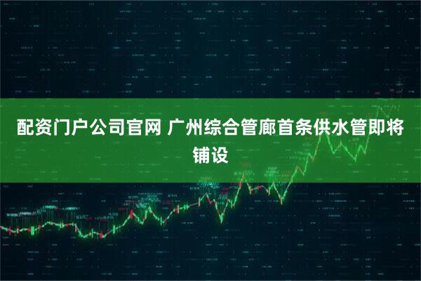 配资门户公司官网 广州综合管廊首条供水管即将铺设