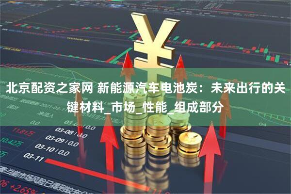 北京配资之家网 新能源汽车电池炭：未来出行的关键材料_市场_性能_组成部分