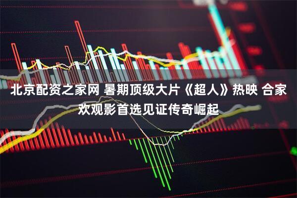 北京配资之家网 暑期顶级大片《超人》热映 合家欢观影首选见证传奇崛起