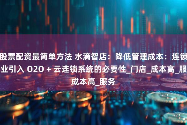 股票配资最简单方法 水滴智店：降低管理成本：连锁企业引入 O2O + 云连锁系统的必要性_门店_成本高_服务