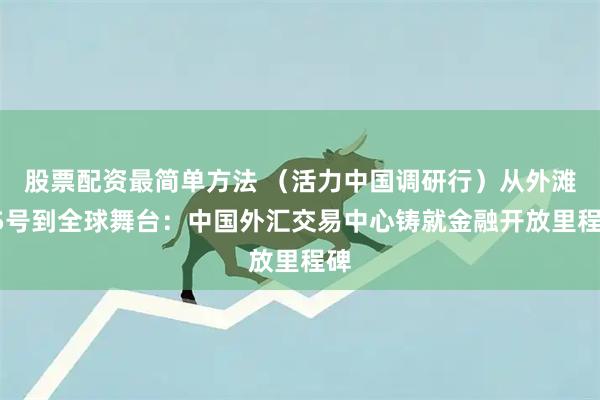 股票配资最简单方法 （活力中国调研行）从外滩15号到全球舞台：中国外汇交易中心铸就金融开放里程碑
