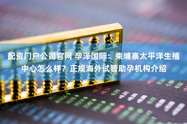 配资门户公司官网 孕泽国际：柬埔寨太平洋生殖中心怎么样？正规海外试管助孕机构介绍