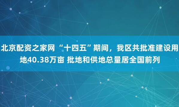 北京配资之家网 “十四五”期间，我区共批准建设用地40.38万亩 批地和供地总量居全国前列