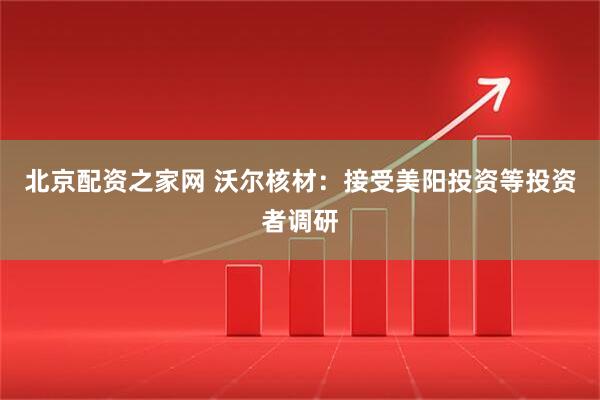 北京配资之家网 沃尔核材：接受美阳投资等投资者调研