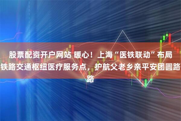 股票配资开户网站 暖心！上海“医铁联动”布局铁路交通枢纽医疗服务点，护航父老乡亲平安团圆路