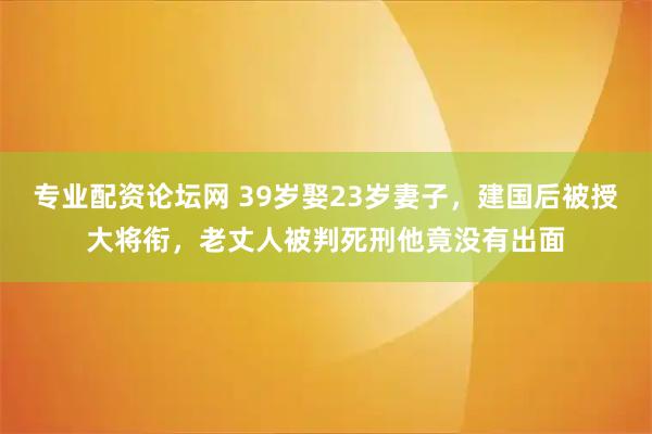 专业配资论坛网 39岁娶23岁妻子，建国后被授大将衔，老丈人被判死刑他竟没有出面