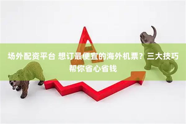场外配资平台 想订最便宜的海外机票？三大技巧帮你省心省钱