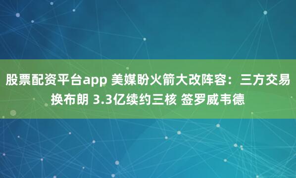 股票配资平台app 美媒盼火箭大改阵容：三方交易换布朗 3.3亿续约三核 签罗威韦德