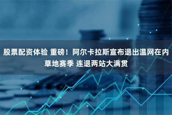 股票配资体验 重磅！阿尔卡拉斯宣布退出温网在内草地赛季 连退两站大满贯