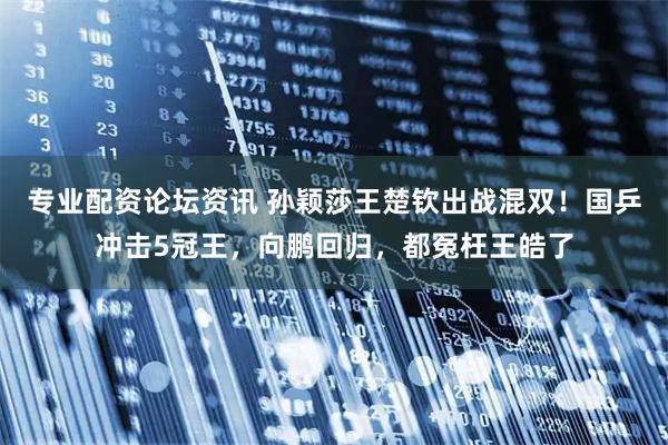 专业配资论坛资讯 孙颖莎王楚钦出战混双！国乒冲击5冠王，向鹏回归，都冤枉王皓了