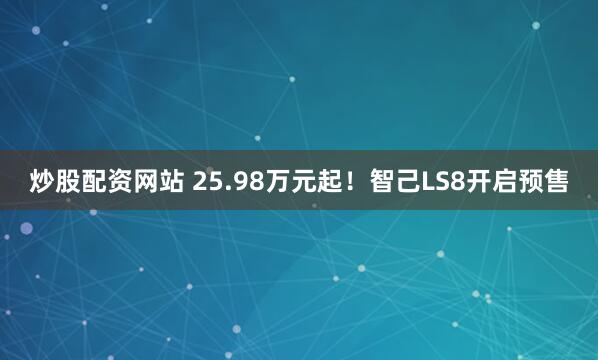 炒股配资网站 25.98万元起！智己LS8开启预售