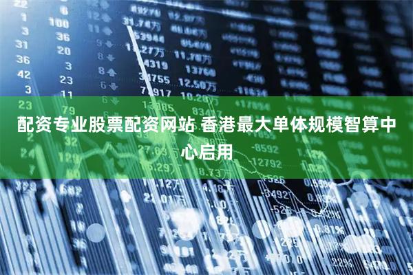 配资专业股票配资网站 香港最大单体规模智算中心启用