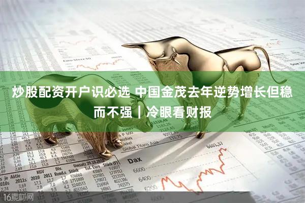 炒股配资开户识必选 中国金茂去年逆势增长但稳而不强｜冷眼看财报