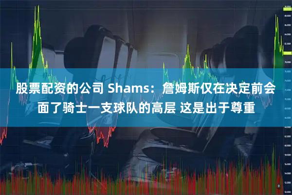 股票配资的公司 Shams：詹姆斯仅在决定前会面了骑士一支球队的高层 这是出于尊重