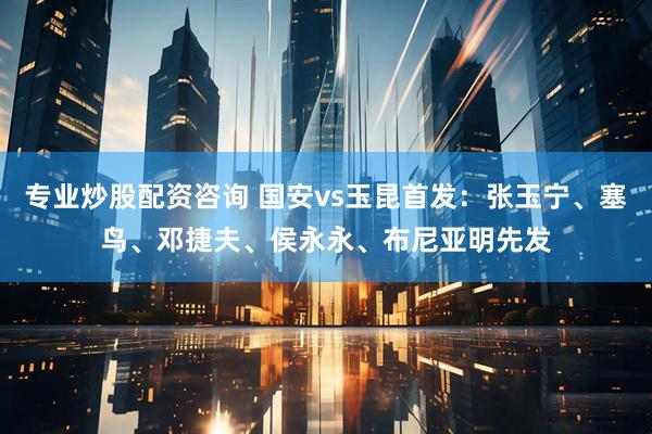 专业炒股配资咨询 国安vs玉昆首发：张玉宁、塞鸟、邓捷夫、侯永永、布尼亚明先发