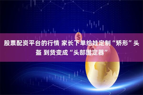 股票配资平台的行情 家长下单给娃定制“矫形”头盔 到货变成“头部固定器”
