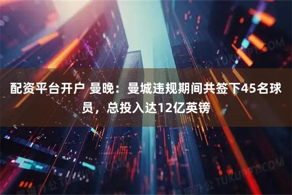配资平台开户 曼晚：曼城违规期间共签下45名球员，总投入达12亿英镑