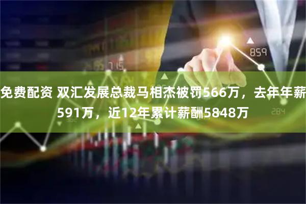 免费配资 双汇发展总裁马相杰被罚566万，去年年薪591万，近12年累计薪酬5848万