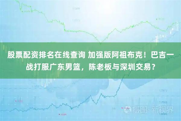股票配资排名在线查询 加强版阿祖布克！巴吉一战打服广东男篮，陈老板与深圳交易？