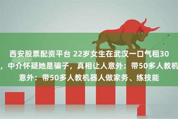 西安股票配资平台 22岁女生在武汉一口气租30套房,每套只住一周,中介怀疑她是骗子,真相让人意外:带50多人教机器人做家务、练技能